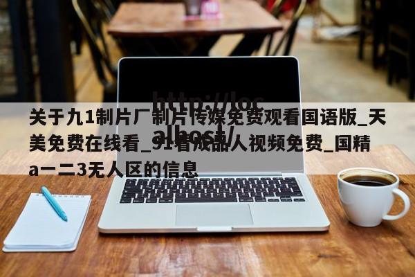 关于九1制片厂制片传媒免费观看国语版_天美免费在线看_91看成品人视频免费_国精a一二3无人区的信息
